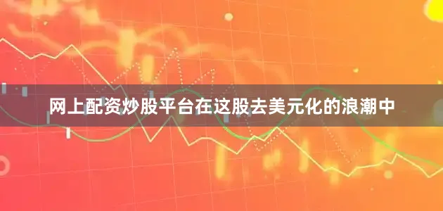 网上配资炒股平台在这股去美元化的浪潮中