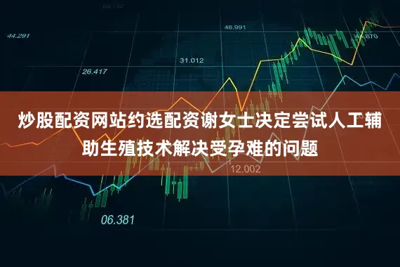 炒股配资网站约选配资谢女士决定尝试人工辅助生殖技术解决受孕难的问题