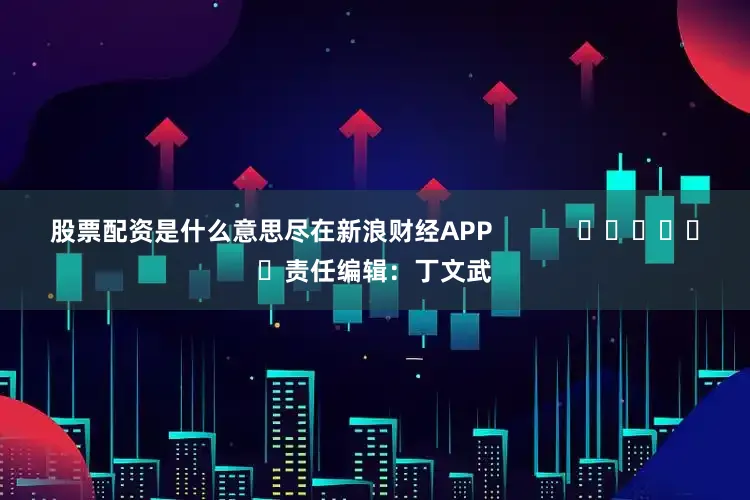 股票配资是什么意思尽在新浪财经APP            						责任编辑：丁文武
